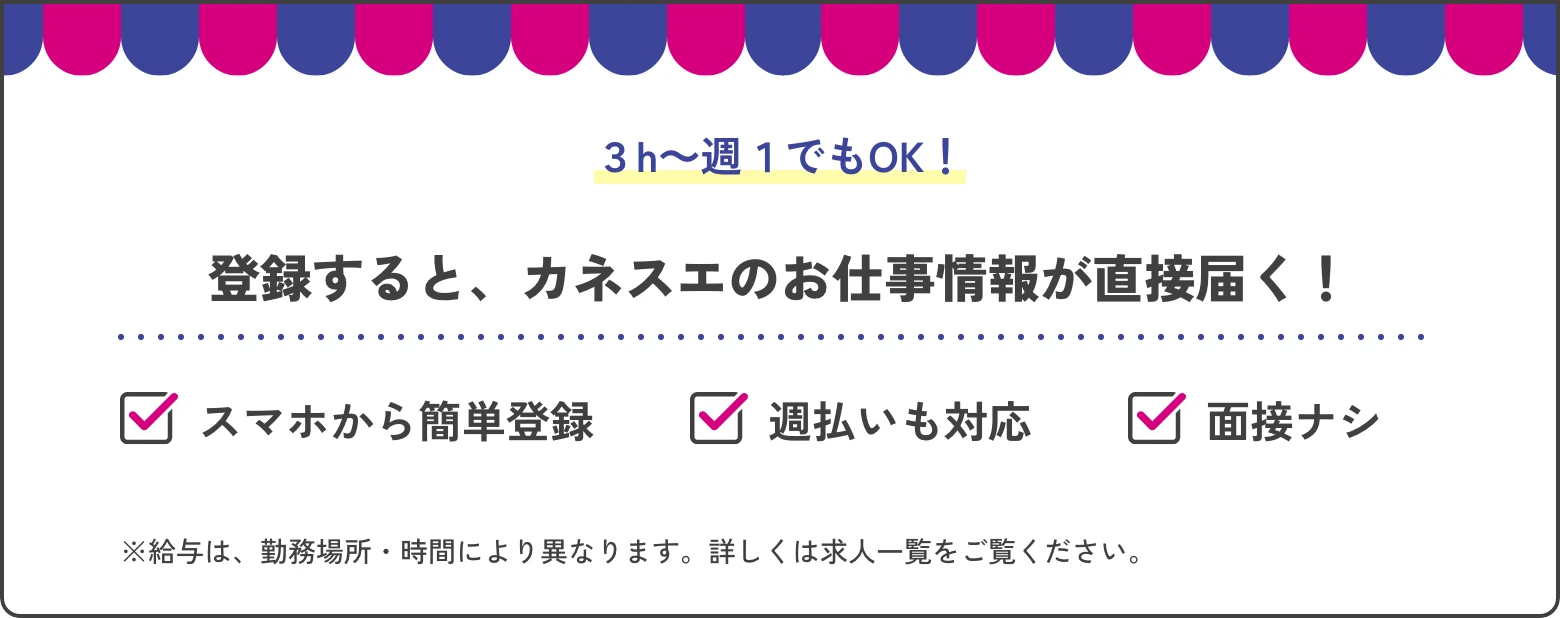 ３h～週１でもOK！ 登録すると、カネスエのお仕事情報が直接届く！ スマホから簡単登録 週払いも対応 面接ナシ ※給与は、勤務場所・時間により異なります。詳しくは求人一覧をご覧ください。